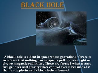 BLACK HOLE
A black hole is a dent in space whose gravational forece is
so intense that nothing can escape its pull not even light or
electro magnetic radiation . These are formed when a stars
fuel get over and gravity takes control over it because of it
ther is a explosin and a black hole is formed
 