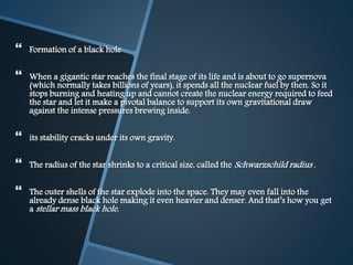  Formation of a black hole
 When a gigantic star reaches the final stage of its life and is about to go supernova
(which normally takes billions of years), it spends all the nuclear fuel by then. So it
stops burning and heating up and cannot create the nuclear energy required to feed
the star and let it make a pivotal balance to support its own gravitational draw
against the intense pressures brewing inside.
 its stability cracks under its own gravity.
 The radius of the star shrinks to a critical size, called the Schwarzschild radius .
 The outer shells of the star explode into the space. They may even fall into the
already dense black hole making it even heavier and denser. And that’s how you get
a stellar mass black hole.
 