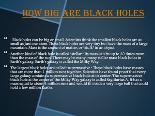HOW BIG ARE BLACK HOLES
 Black holes can be big or small. Scientists think the smallest black holes are as
small as just one atom. These black holes are very tiny but have the mass of a large
mountain. Mass is the amount of matter, or "stuff," in an object.
 Another kind of black hole is called "stellar." Its mass can be up to 20 times more
than the mass of the sun. There may be many, many stellar mass black holes in
Earth's galaxy. Earth's galaxy is called the Milky Way.
 The largest black holes are called "supermassive." These black holes have masses
that are more than 1 million suns together. Scientists have found proof that every
large galaxy contains a supermassive black hole at its center. The supermassive
black hole at the center of the Milky Way galaxy is called Sagittarius A. It has a
mass equal to about 4 million suns and would fit inside a very large ball that could
hold a few million Earths.
 