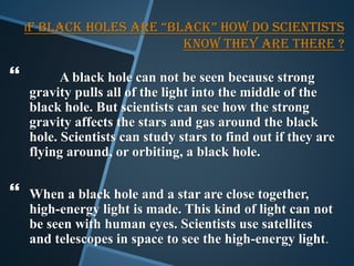 iF BLACK HOLES ARE “BLACK” HOW DO SCIENTISTS
KNOW THEY ARE THERE ?
 A black hole can not be seen because strong
gravity pulls all of the light into the middle of the
black hole. But scientists can see how the strong
gravity affects the stars and gas around the black
hole. Scientists can study stars to find out if they are
flying around, or orbiting, a black hole.
 When a black hole and a star are close together,
high-energy light is made. This kind of light can not
be seen with human eyes. Scientists use satellites
and telescopes in space to see the high-energy light.
 