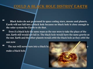 COULD A BLACK HOLE DISTROY EARTH
 Black holes do not go around in space eating stars, moons and planets.
Earth will not fall into a black hole because no black hole is close enough to
the solar system for Earth to do that.
 Even if a black hole the same mass as the sun were to take the place of the
sun, Earth still would not fall in. The black hole would have the same gravity as
the sun. Earth and the other planets would orbit the black hole as they orbit the
sun now.
 The sun will never turn into a black hole. The sun is not a big enough star to
make a black hole.
 