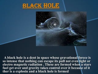 BLACK HOLE
A black hole is a dent in space whose gravational forece is
so intense that nothing can escape its pull not even light or
electro magnetic radiation . These are formed when a stars
fuel get over and gravity takes control over it because of it
ther is a explosin and a black hole is formed
 