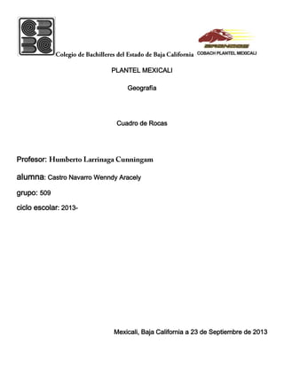 PLANTEL MEXICALI
Geografía
Cuadro de Rocas
Profesor:
alumna: Castro Navarro Wenndy Aracely
grupo: 509
ciclo escolar: 2013-
Mexicali, Baja California a 23 de Septiembre de 2013
 