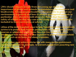 We should educate people from the young age about the
importance of plants and animals in maintaining the ecosystem and
biodiversity. Young people should be educated how to protect our
environment in general and how to protect endangered animals in
particular. They should be told about the things that threat the
safety of wildlife so that they can avoid doing them. This should be
included in their curriculum at school.
One of the most important ways to help threatened plants and animals
survive is to protect their habitats permanently in national parks, nature
reserves or wilderness areas. There they can live without too much
interference from humans. It is also important to protect habitats outside
reserves such as on farms and along roadsides.
Each nation must enforce stricter law with more serious punishmentcapital punishment, for example- to prevent people from poaching rare
and valuable animals.

 