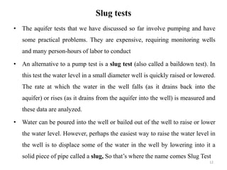 Slug tests
• The aquifer tests that we have discussed so far involve pumping and have
some practical problems. They are expensive, requiring monitoring wells
and many person-hours of labor to conduct
• An alternative to a pump test is a slug test (also called a baildown test). In
this test the water level in a small diameter well is quickly raised or lowered.
The rate at which the water in the well falls (as it drains back into the
aquifer) or rises (as it drains from the aquifer into the well) is measured and
these data are analyzed.
• Water can be poured into the well or bailed out of the well to raise or lower
the water level. However, perhaps the easiest way to raise the water level in
the well is to displace some of the water in the well by lowering into it a
solid piece of pipe called a slug, So that’s where the name comes Slug Test
12
 