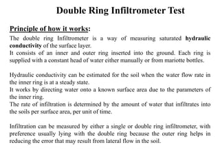 Double Ring Infiltrometer Test
Principle of how it works:
The double ring Infiltrometer is a way of measuring saturated hydraulic
conductivity of the surface layer.
It consists of an inner and outer ring inserted into the ground. Each ring is
supplied with a constant head of water either manually or from mariotte bottles.
Hydraulic conductivity can be estimated for the soil when the water flow rate in
the inner ring is at a steady state.
It works by directing water onto a known surface area due to the parameters of
the inner ring.
The rate of infiltration is determined by the amount of water that infiltrates into
the soils per surface area, per unit of time.
Infiltration can be measured by either a single or double ring infiltrometer, with
preference usually lying with the double ring because the outer ring helps in
reducing the error that may result from lateral flow in the soil.
 