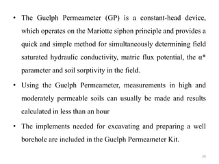 • The Guelph Permeameter (GP) is a constant-head device,
which operates on the Mariotte siphon principle and provides a
quick and simple method for simultaneously determining field
saturated hydraulic conductivity, matric flux potential, the α*
parameter and soil sorptivity in the field.
• Using the Guelph Permeameter, measurements in high and
moderately permeable soils can usually be made and results
calculated in less than an hour
• The implements needed for excavating and preparing a well
borehole are included in the Guelph Permeameter Kit.
29
 