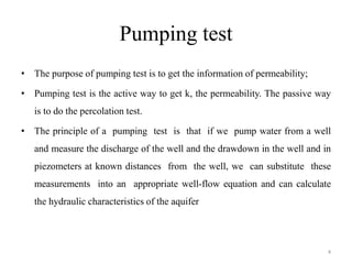 Pumping test
• The purpose of pumping test is to get the information of permeability;
• Pumping test is the active way to get k, the permeability. The passive way
is to do the percolation test.
• The principle of a pumping test is that if we pump water from a well
and measure the discharge of the well and the drawdown in the well and in
piezometers at known distances from the well, we can substitute these
measurements into an appropriate well-flow equation and can calculate
the hydraulic characteristics of the aquifer
4
 