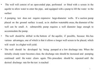 • The well will consist of an open-ended pipe, perforated or fitted with a screen in the
aquifer to allow water to enter the pipe, and equipped with a pump to lift the water to the
surface
• A pumping test does not require expensive large-diameter wells. If a suction pump
placed on the ground surface is used, as in shallow watertable areas, the diameter of the
well can be small. A submersible pump requires a well diameter large enough to
accommodate the pump.
• The well should be drilled to the bottom of the aquifer, if possible, because this has
various advantages, one of which is that it allows a longer well screen to be placed, which
will result in a higher well yield.
• The well should be developed by being pumped at a low discharge rate. When the
initially cloudy water becomes clear, the discharge rate should be increased and pumping
continued until the water clears again. This procedure should be repeated until the
desired discharge rate for the test is reached
5
 
