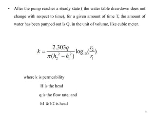 • After the pump reaches a steady state ( the water table drawdown does not
change with respect to time), for a given amount of time T, the amount of
water has been pumped out is Q, in the unit of volume, like cubic meter.
where k is permeability
H is the head
q is the flow rate, and
h1 & h2 is head
8
 