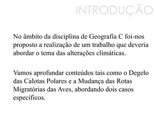 INTRODUÇÃO
No âmbito da disciplina de Geografia C foi-nos
proposto a realização de um trabalho que deveria
abordar o tema das alterações climáticas.
Vamos aprofundar conteúdos tais como o Degelo
das Calotas Polares e a Mudança das Rotas
Migratórias das Aves, abordando dois casos
específicos.
 