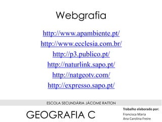 Webgrafia
http://www.apambiente.pt/
http://www.ecclesia.com.br/
http://p3.publico.pt/
http://naturlink.sapo.pt/
http://natgeotv.com/
http://expresso.sapo.pt/
ESCOLA SECUNDÁRIA JÁCOME RATTON
Trabalho elaborado por:
Francisca Maria
Ana Carolina FreireGEOGRAFIA C
 