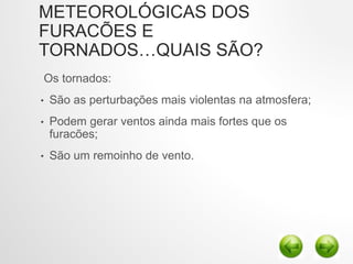 METEOROLÓGICAS DOS
FURACÕES E
TORNADOS…QUAIS SÃO?
Os tornados:
• São as perturbações mais violentas na atmosfera;
• Podem gerar ventos ainda mais fortes que os
furacões;
• São um remoinho de vento.
 