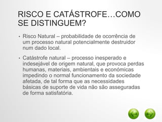 RISCO E CATÁSTROFE…COMO
SE DISTINGUEM?
• Risco Natural – probabilidade de ocorrência de
um processo natural potencialmente destruidor
num dado local.
• Catástrofe natural – processo inesperado e
indesejável de origem natural, que provoca perdas
humanas, materiais, ambientais e económicas
impedindo o normal funcionamento da sociedade
afetada, de tal forma que as necessidades
básicas de suporte de vida não são asseguradas
de forma satisfatória.
 
