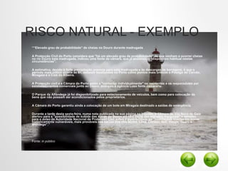 RISCO NATURAL - EXEMPLO
• ““Elevado grau de probabilidade” de cheias no Douro durante madrugada
• A Protecção Civil do Porto considera que "há um elevado grau de probabilidade" de que venham a ocorrer cheias
no rio Douro esta madrugada, indicou uma fonte da câmara, que já accionou o "dispositivo habitual nestas
circunstâncias".
• A estimativa, devido à forte precipitação prevista para esta madrugada e às descargas de barragens, é que o
período mais critico ocorra às 6h, estando localizados no Porto como pontos mais críticos o Postigo do Carvão,
Miragaia e o Cais da Ribeira.
• A Protecção civil e a Câmara do Porto estão a "contactar individualmente" os residentes e os responsáveis por
estabelecimentos comerciais junto ao Douro, avançou à agência Lusa fonte camarária.
• O Parque da Alfândega já foi disponibilizado para estacionamento de veículos, bem como para colocação de
bens que não possam ser acondicionados pelos proprietários.
• A Câmara do Porto garantiu ainda a colocação de um bote em Miragaia destinado a saídas de emergência.
• Durante a tarde desta sexta-feira, numa nota publicada na sua página na Internet, a Câmara de Vila Nova de Gaia
alertou para a "possibilidade de subida das águas do Douro até [ao] limite das estradas marginais" e remeteu
para o aviso da Autoridade Nacional de Protecção Civil sobre a possibilidade de "inundações rápidas em zonas
historicamente vulneráveis, mais prováveis nas bacias dos rios Minho, Lima, Cávado, Ave, Vouga, Douro e
Mondego".”
• Fonte: in público
 