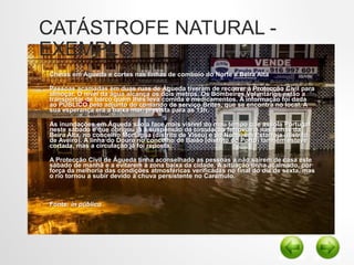 CATÁSTROFE NATURAL -
EXEMPLO
• Cheias em Águeda e cortes nas linhas de comboio do Norte e Beira Alta
• Pessoas acamadas em duas ruas de Águeda tiveram de recorrer à Protecção Civil para
almoçar. O nível da água alcança os dois metros. Os Bombeiros Voluntários estão a
transportar de barco quem lhes leva comida e medicamentos. A informação foi dada
ao PÚBLICO pelo adjunto do comando de serviço Brites, que se encontra no local. A
sua esperança era a baixa mar, prevista para as 13h.
• As inundações em Águeda são a face mais visível do mau tempo que assola Portugal
neste sábado e que obrigou já à suspensão da circulação ferroviária nas linhas da
Beira Alta, no concelho Mortágua (distrito de Viseu) e do Norte, em Estarreja (distrito
de Aveiro). A linha do Douro no concelho de Baião (distrito do Porto) também esteve
cortada, mas a circulação já foi reposta.
• A Protecção Civil de Águeda tinha aconselhado as pessoas a não saírem de casa este
sábado de manhã e a evitarem a zona baixa da cidade. A situação tinha acalmado, por
força da melhoria das condições atmosféricas verificadas no final do dia de sexta, mas
o rio tornou a subir devido à chuva persistente no Caramulo.
• Fonte: in público
 