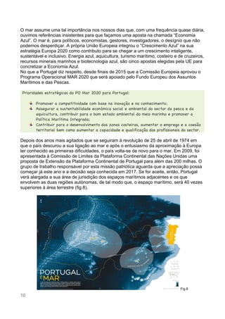 10
O mar assume uma tal importância nos nossos dias que, com uma frequência quase diária,
ouvimos referências insistentes para que façamos uma aposta na chamada “Economia
Azul”. O mar é, para políticos, economistas, gestores, investigadores, o desígnio que não
podemos desperdiçar. A própria União Europeia integrou o “Crescimento Azul” na sua
estratégia Europa 2020 como contributo para se chegar a um crescimento inteligente,
sustentável e inclusivo. Energia azul, aquicultura, turismo marítimo, costeiro e de cruzeiros,
recursos minerais marinhos e biotecnologia azul, são cinco apostas elegidas pela UE para
concretizar a Economia Azul.
No que a Portugal diz respeito, desde finais de 2015 que a Comissão Europeia aprovou o
Programa Operacional MAR 2020 que será apoiado pelo Fundo Europeu dos Assuntos
Marítimos e das Pescas.
Prioridades estratégicas do PO Mar 2020 para Portugal:
Promover a competitividade com base na inovação e no conhecimento;
Assegurar a sustentabilidade económica social e ambiental do sector da pesca e da
aquicultura, contribuir para o bom estado ambiental do meio marinho e promover a
Política Marítima Integrada;
Contribuir para o desenvolvimento das zonas costeiras, aumentar o emprego e a coesão
territorial bem como aumentar a capacidade e qualificação dos profissionais do sector.
Depois dos anos mais agitados que se seguiram à revolução de 25 de abril de 1974 em
que o país descurou a sua ligação ao mar e após o entusiasmo da aproximação à Europa
ter conhecido as primeiras dificuldades, o país volta-se de novo para o mar. Em 2009, foi
apresentada à Comissão de Limites da Plataforma Continental das Nações Unidas uma
proposta de Extensão da Plataforma Continental de Portugal para além das 200 milhas. O
grupo de trabalho responsável por esta missão patriótica aguarda que a apreciação possa
começar já este ano e a decisão seja conhecida em 2017. Se for aceite, então, Portugal
verá alargada a sua área de jurisdição dos espaços marítimos adjacentes e os que
envolvem as duas regiões autónomas, de tal modo que, o espaço marítimo, será 40 vezes
superiores à área terrestre (fig.8).
Fig.8
 