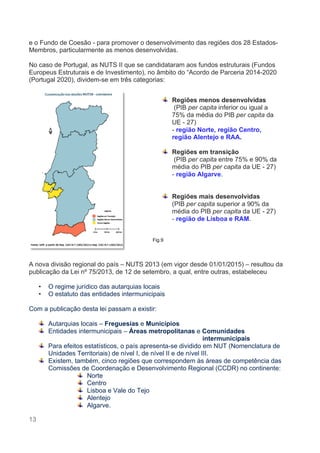 13
e o Fundo de Coesão - para promover o desenvolvimento das regiões dos 28 Estados-
Membros, particularmente as menos desenvolvidas.
No caso de Portugal, as NUTS II que se candidataram aos fundos estruturais (Fundos
Europeus Estruturais e de Investimento), no âmbito do “Acordo de Parceria 2014-2020
(Portugal 2020), dividem-se em três categorias:
A nova divisão regional do país – NUTS 2013 (em vigor desde 01/01/2015) – resultou da
publicação da Lei nº 75/2013, de 12 de setembro, a qual, entre outras, estabeleceu
• O regime jurídico das autarquias locais
• O estatuto das entidades intermunicipais
Com a publicação desta lei passam a existir:
Autarquias locais – Freguesias e Municípios
Entidades intermunicipais – Áreas metropolitanas e Comunidades
intermunicipais
Para efeitos estatísticos, o país apresenta-se dividido em NUT (Nomenclatura de
Unidades Territoriais) de nível I, de nível II e de nível III.
Existem, também, cinco regiões que correspondem às áreas de competência das
Comissões de Coordenação e Desenvolvimento Regional (CCDR) no continente:
Norte
Centro
Lisboa e Vale do Tejo
Alentejo
Algarve.
Regiões menos desenvolvidas
(PIB per capita inferior ou igual a
75% da média do PIB per capita da
UE - 27)
- região Norte, região Centro,
região Alentejo e RAA.
Regiões em transição
(PIB per capita entre 75% e 90% da
média do PIB per capita da UE - 27)
- região Algarve.
Regiões mais desenvolvidas
(PIB per capita superior a 90% da
média do PIB per capita da UE - 27)
- região de Lisboa e RAM.
Fig.9
 