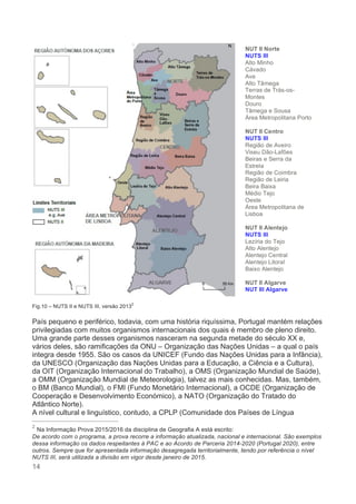 14
Fig.10 – NUTS II e NUTS III, versão 2013
2
País pequeno e periférico, todavia, com uma história riquíssima, Portugal mantém relações
privilegiadas com muitos organismos internacionais dos quais é membro de pleno direito.
Uma grande parte desses organismos nasceram na segunda metade do século XX e,
vários deles, são ramificações da ONU – Organização das Nações Unidas – a qual o país
integra desde 1955. São os casos da UNICEF (Fundo das Nações Unidas para a Infância),
da UNESCO (Organização das Nações Unidas para a Educação, a Ciência e a Cultura),
da OIT (Organização Internacional do Trabalho), a OMS (Organização Mundial de Saúde),
a OMM (Organização Mundial de Meteorologia), talvez as mais conhecidas. Mas, também,
o BM (Banco Mundial), o FMI (Fundo Monetário Internacional), a OCDE (Organização de
Cooperação e Desenvolvimento Económico), a NATO (Organização do Tratado do
Atlântico Norte).
A nível cultural e linguístico, contudo, a CPLP (Comunidade dos Países de Língua
2
Na Informação Prova 2015/2016 da disciplina de Geografia A está escrito:
De acordo com o programa, a prova recorre a informação atualizada, nacional e internacional. São exemplos
dessa informação os dados respeitantes à PAC e ao Acordo de Parceria 2014-2020 (Portugal 2020), entre
outros. Sempre que for apresentada informação desagregada territorialmente, tendo por referência o nível
NUTS III, será utilizada a divisão em vigor desde janeiro de 2015.
NUT II Norte
NUTS III
Alto Minho
Cávado
Ave
Alto Tâmega
Terras de Trás-os-
Montes
Douro
Tâmega e Sousa
Área Metropolitana Porto
NUT II Centro
NUTS III
Região de Aveiro
Viseu Dão-Lafões
Beiras e Serra da
Estrela
Região de Coimbra
Região de Leiria
Beira Baixa
Médio Tejo
Oeste
Área Metropolitana de
Lisboa
NUT II Alentejo
NUTS III
Lezíria do Tejo
Alto Alentejo
Alentejo Central
Alentejo Litoral
Baixo Alentejo
NUT II Algarve
NUT III Algarve
 