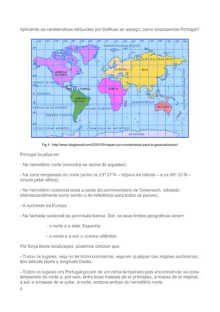 4
Aplicando as caraterísticas atribuídas por Dollfuss ao espaço, como localizarmos Portugal?
Fig.1 - http://www.blogitravel.com/2010/10/mapas-con-coordenadas-para-la-geolocalizacion/
Portugal localiza-se:
- No hemisfério norte (encontra-se acima do equador).
- Na zona temperada do norte (entre os 23º 27´N – trópico de câncer – e os 66º 33´N –
círculo polar ártico).
- No hemisfério ocidental (está a oeste do semimeridiano de Greenwich, adotado
internacionalmente como sendo o de referência para todos os países).
- A sudoeste da Europa.
- Na fachada ocidental da península ibérica. Daí, os seus limites geográficos serem
- a norte e a este, Espanha
- a oeste e a sul, o oceano atlântico
Por força desta localização, podemos concluir que:
- Todos os lugares, seja no território continental, seja em qualquer das regiões autónomas,
têm latitude Norte e longitude Oeste.
- Todos os lugares em Portugal gozam de um clima temperado pois encontram-se na zona
temperada do norte e, por isso, entre duas massas de ar principais, a massa de ar tropical,
a sul, e a massa de ar polar, a norte, embora ambas do hemisfério norte.
 