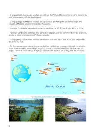 5
- O arquipélago dos Açores localiza-se a Oeste de Portugal Continental (a parte continental
está, obviamente, a Este dos Açores).
- O arquipélago da Madeira localiza-se a Sudoeste de Portugal Continental (logo, em
relação à Madeira o Continente está a Nordeste).
- Portugal Continental estende-se entre os paralelos de 37º N, a sul, e os 42ºN, a norte.
- Portugal Continental abrange uma porção de espaço, entre o semimeridiano de 6º Oeste,
a este, e o semimeridiano de 9º Oeste, a oeste.
- O arquipélago dos Açores localiza-se entre as latitudes de 37ºN e 40ºN e as longitudes
de 25ºW e 31ºW.
- Os Açores compreendem três grupos de ilhas vulcânicas, o grupo ocidental, constituído
pelas ilhas do Corvo e das Flores; o grupo central, formado pelas ilhas da Graciosa, S.
Jorge, Terceira, Faial e Pico; e o grupo oriental com as ilhas de S. Miguel e de Stª Maria.
Fig.2 http://www.azoreswonderful.com/localizacao/
 