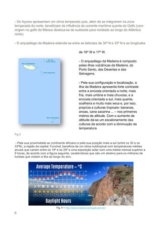 6
- Os Açores apresentam um clima temperado pois, além de se integrarem na zona
temperada do norte, beneficiam da influência da corrente marítima quente do Golfo (com
origem no golfo do México desloca-se de sudoeste para nordeste ao longo do Atlântico
norte).
- O arquipélago da Madeira estende-se entre as latitudes de 30º N e 33º N e as longitudes
Fig.3
- Pela sua proximidade ao continente africano e pela sua posição mais a sul (entre os 30 e os
33ºN), a região da capital, Funchal, beneficia de um clima subtropical com temperaturas médias
anuais que variam entre os 18º e os 29º e uma exposição solar com uma média mensal superior a
9 horas, de acordo com a figura seguinte, caraterísticas que são um atrativo para os milhares de
turistas que visitam a ilha ao longo do ano.
Fig. 4 - http://www.madeira-portugal.com/en/
de 16º W e 17º W.
- O arquipélago da Madeira é composto
pelas ilhas vulcânicas da Madeira, do
Porto Santo, das Desertas e das
Selvagens.
- Pela sua configuração e localização, a
ilha da Madeira apresenta forte contraste
entre a encosta orientada a norte, mais
fria, mais umbria e mais chuvosa, e a
encosta orientada a sul, mais quente,
soalheira e muito mais seca e, por isso,
propícia a culturas tropicais- bananas,
anoas, cana sacarina ... – nos primeiros
metros de altitude. Com o aumento da
altitude dá-se um escalonamento das
culturas de acordo com a diminuição da
temperatura.
 