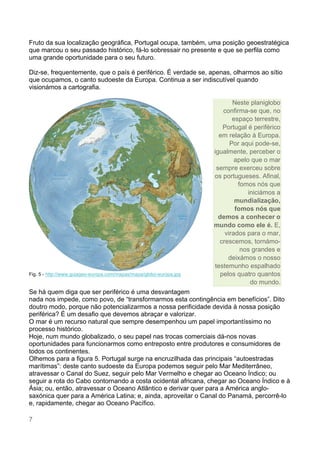 7
Fruto da sua localização geográfica, Portugal ocupa, também, uma posição geoestratégica
que marcou o seu passado histórico, fá-lo sobressair no presente e que se perfila como
uma grande oportunidade para o seu futuro.
Diz-se, frequentemente, que o país é periférico. É verdade se, apenas, olharmos ao sítio
que ocupamos, o canto sudoeste da Europa. Continua a ser indiscutível quando
visionámos a cartografia.
Fig. 5 - http://www.guiageo-europa.com/mapas/mapa/globo-europa.jpg
Se há quem diga que ser periférico é uma desvantagem
nada nos impede, como povo, de “transformarmos esta contingência em benefícios”. Dito
doutro modo, porque não potencializarmos a nossa perificidade devida à nossa posição
periférica? É um desafio que devemos abraçar e valorizar.
O mar é um recurso natural que sempre desempenhou um papel importantíssimo no
processo histórico.
Hoje, num mundo globalizado, o seu papel nas trocas comerciais dá-nos novas
oportunidades para funcionarmos como entreposto entre produtores e consumidores de
todos os continentes.
Olhemos para a figura 5. Portugal surge na encruzilhada das principais “autoestradas
marítimas”: deste canto sudoeste da Europa podemos seguir pelo Mar Mediterrâneo,
atravessar o Canal do Suez, seguir pelo Mar Vermelho e chegar ao Oceano Índico; ou
seguir a rota do Cabo contornando a costa ocidental africana, chegar ao Oceano Índico e à
Ásia; ou, então, atravessar o Oceano Atlântico e derivar quer para a América anglo-
saxónica quer para a América Latina; e, ainda, aproveitar o Canal do Panamá, percorrê-lo
e, rapidamente, chegar ao Oceano Pacífico.
Neste planiglobo
confirma-se que, no
espaço terrestre,
Portugal é periférico
em relação à Europa.
Por aqui pode-se,
igualmente, perceber o
apelo que o mar
sempre exerceu sobre
os portugueses. Afinal,
fomos nós que
iniciámos a
mundialização,
fomos nós que
demos a conhecer o
mundo como ele é. E,
virados para o mar,
crescemos, tornámo-
nos grandes e
deixámos o nosso
testemunho espalhado
pelos quatro quantos
do mundo.
 