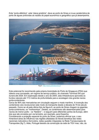 8
Esta “porta atlântica”, esta “placa giratória”, deve ao porto de Sines e à sua caraterística de
porto de águas profundas as razões do papel económico e geográfico que já desempenha.
Fig.6 - http://www.portodesines.pt
Este potencial foi reconhecido pela própria Autoridade do Porto de Singapura (PSA) que
obteve uma concessão, em regime de serviço público, do chamado Terminal XXI que
durará até 2029. Em exploração desde o ano de 2004, esta infraestrutura aproveita os
fundos naturais até 17,5 metros de profundidade para a acostagem dos grande navios
porta-contentores.
Cerca de 90% das mercadorias em circulação seguem o modo marítimo. A invenção dos
contentores veio revolucionar este modo de transporte desde a década de 70 do século
passado. Como se vê pela última foto da figura 6, ao porto de Sines chegam os gigantes
porta-contentores, os “motherships”. Destes, os contentores são desembarcados para
navios de menor porte – os “feeders” – e seguem para diferentes portos da Europa, além
dos que são enviados por via terrestre, por exemplo, para Espanha.
Considerando a projeção espacial do porto de Sines, podemos afirmar que, o seu
hinterland (área de influência nas regiões afastadas do litoral) beneficia das redes
nacionais rodoviária e ferroviária, redes questão integradas na Rede Transeuropeia de
Transportes (fig.7). Aliás, Portugal desistiu da construção da rede de TGV mas, não, da
 