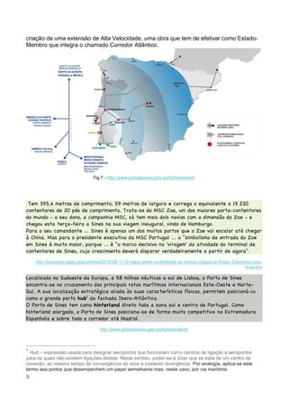 9
criação de uma extensão de Alta Velocidade, uma obra que tem de efetivar como Estado-
Membro que integra o chamado Corredor Atlântico.
Fig.7 - http://www.portodesines.pt/o-porto/hinterland/
Tem 395,4 metros de comprimento, 59 metros de largura e carrega o equivalente a 19.220
contentores de 20 pés de comprimento. Trata-se do MSC Zoe, um dos maiores porta-contentores
do mundo - o seu dono, a companhia MSC, só tem mais dois navios com a dimensão do Zoe - e
chegou esta terça-feira a Sines na sua viagem inaugural, vindo de Hamburgo.
Para o seu comandante ... Sines é apenas um dos muitos portos que o Zoe vai escalar até chegar
à China. Mas para o presidente executivo da MSC Portugal ... o "simbolismo da entrada do Zoe
em Sines é muito maior, porque ... é "o marco decisivo na 'viragem' da atividade do terminal de
contentores de Sines, cujo crescimento deverá disparar verdadeiramente a partir de agora".
http://expresso.sapo.pt/economia/2015-08-11-O-maior-porta-contentores-do-mundo-chegou-a-Sines.-Comecou-uma-
nova-era
Localizado no Sudoeste da Europa, a 58 milhas náuticas a sul de Lisboa, o Porto de Sines
encontra-se no cruzamento das principais rotas marítimas internacionais Este-Oeste e Norte-
Sul. A sua localização estratégica aliada às suas características físicas, permitem posicioná-lo
como o grande porto hub1
da fachada Ibero-Atlântica.
O Porto de Sines tem como hinterland direto toda a zona sul e centro de Portugal. Como
hinterland alargado, o Porto de Sines posiciona-se de forma muito competitiva na Extremadura
Espanhola e sobre todo o corredor até Madrid.
http://www.portodesines.pt/o-porto/hinterland/
1
Hub – expressão usada para designar aeroportos que funcionam como centros de ligação a aeroportos
para os quais não existem ligações diretas. Neste sentido, poder-se-á dizer que se trata de um centro de
conexão, ao mesmo tempo de convergência de voos e posterior divergência. Por analogia, aplica-se este
termo aos portos que desempenham um papel semelhante mas, neste caso, por via marítima.
 