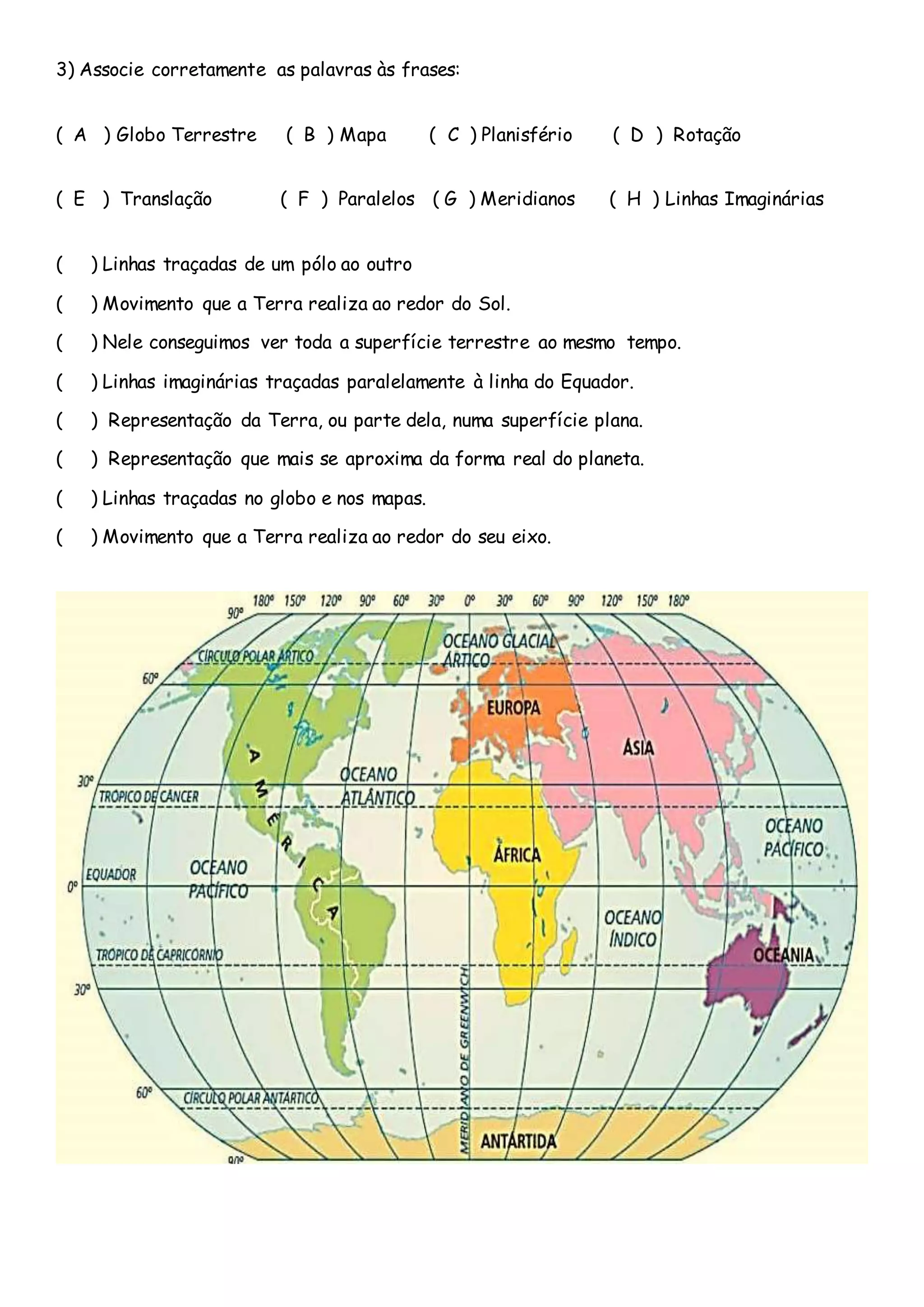 3) Associe corretamente as palavras às frases:
( A ) Globo Terrestre ( B ) Mapa ( C ) Planisfério ( D ) Rotação
( E ) Translação ( F ) Paralelos ( G ) Meridianos ( H ) Linhas Imaginárias
( ) Linhas traçadas de um pólo ao outro
( ) Movimento que a Terra realiza ao redor do Sol.
( ) Nele conseguimos ver toda a superfície terrestre ao mesmo tempo.
( ) Linhas imaginárias traçadas paralelamente à linha do Equador.
( ) Representação da Terra, ou parte dela, numa superfície plana.
( ) Representação que mais se aproxima da forma real do planeta.
( ) Linhas traçadas no globo e nos mapas.
( ) Movimento que a Terra realiza ao redor do seu eixo.
 