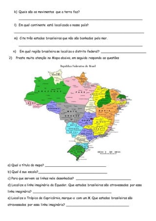 k) Quais são os movimentos que a terra faz?
_______________________________________________________________
l) Em qual continente está localizado o nosso país?
__________________________________________________________________
m) Cite três estados brasileiros que não são banhados pelo mar.
_______________________________________________________________
n) Em qual região brasileira se localiza o distrito federal? _______________________
2) Preste muita atenção no Mapa abaixo, em seguida responda as questões
República Federativa do Brasil
a) Qual o título do mapa? _______________________________
b) Qual é sua escala?___________________________________
c) Para que servem as linhas nele desenhadas? ____________________________
d) Localize a linha imaginária do Equador. Que estados brasileiros são atravessados por essa
linha imaginária? ________________________________________
e) Localize o Trópico de Capricórnio, marque-o com um X. Que estados brasileiros são
atravessados por essa linha imaginária? ________________________________
 