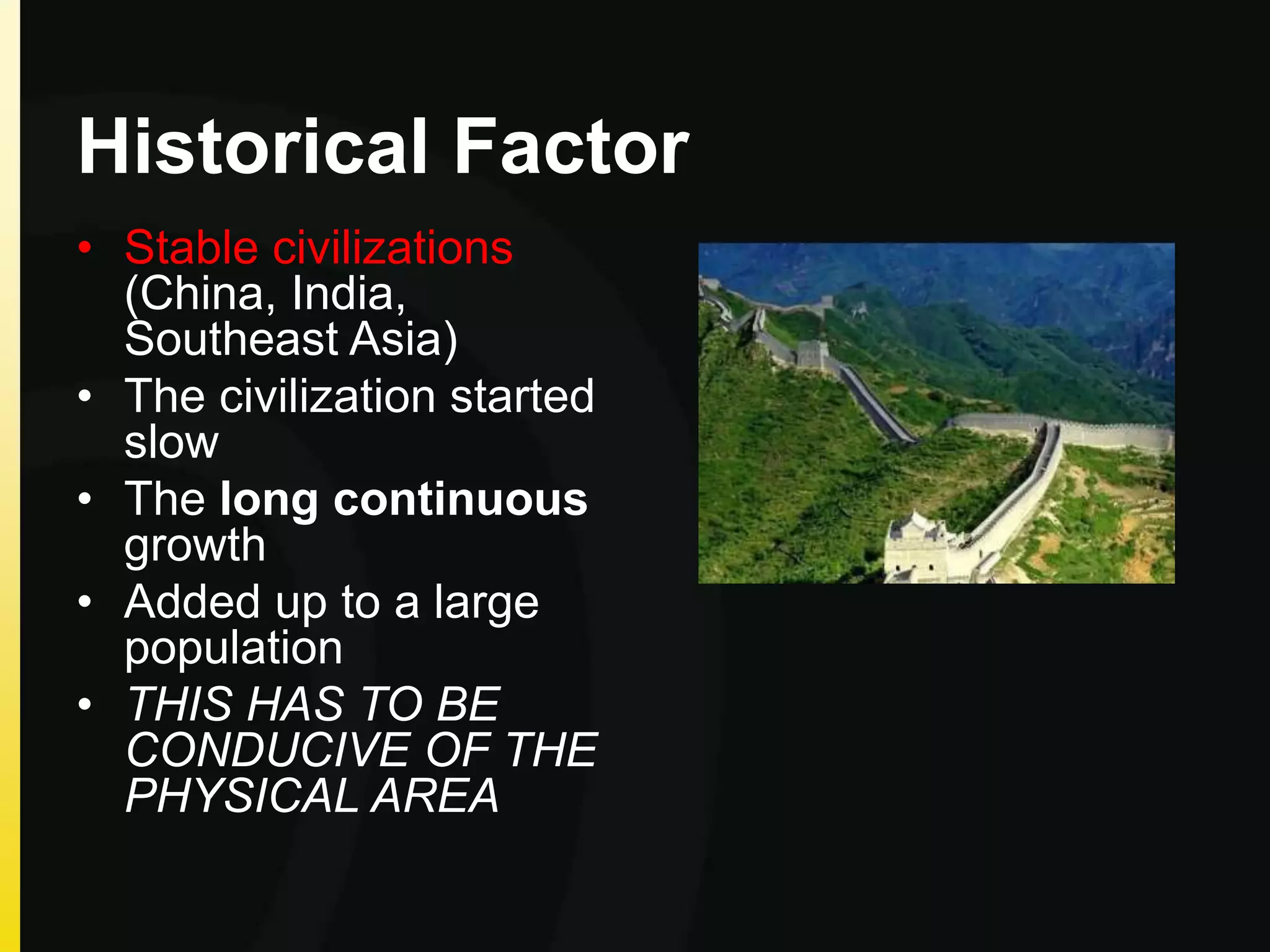 Historical Factor
• Stable civilizations
(China, India,
Southeast Asia)
• The civilization started
slow
• The long continuous
growth
• Added up to a large
population
• THIS HAS TO BE
CONDUCIVE OF THE
PHYSICAL AREA
 
