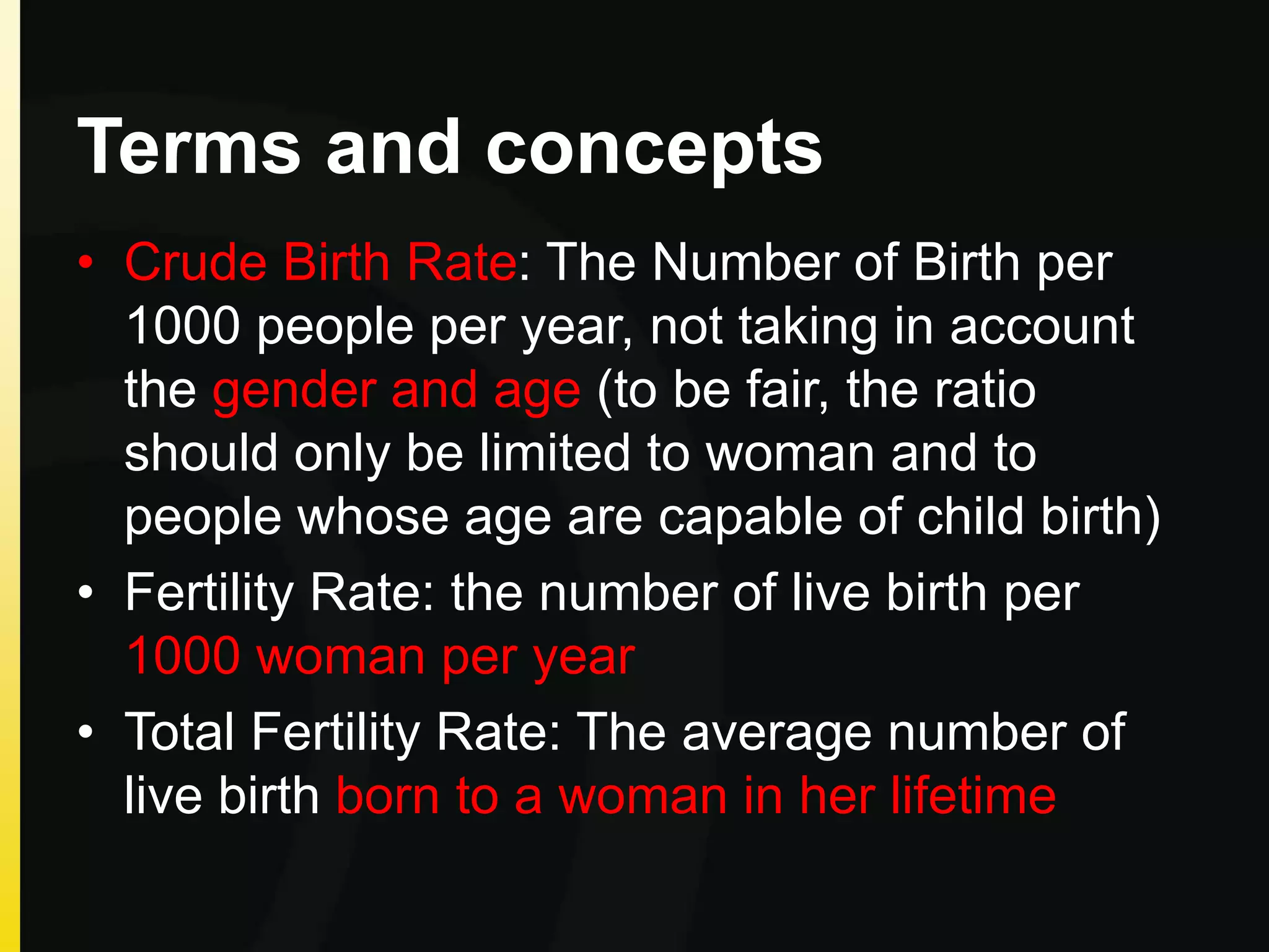 Terms and concepts
• Crude Birth Rate: The Number of Birth per
1000 people per year, not taking in account
the gender and age (to be fair, the ratio
should only be limited to woman and to
people whose age are capable of child birth)
• Fertility Rate: the number of live birth per
1000 woman per year
• Total Fertility Rate: The average number of
live birth born to a woman in her lifetime
 