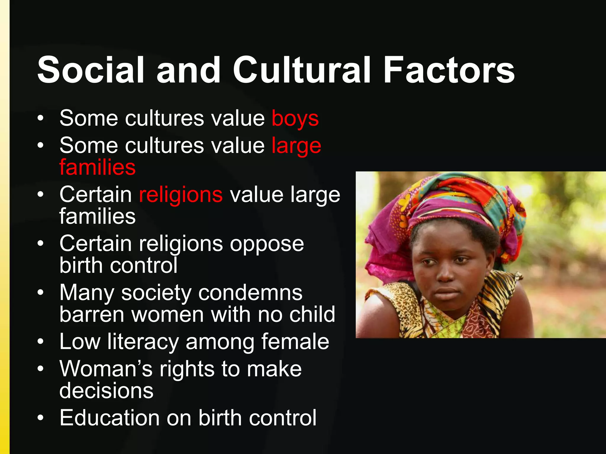 Social and Cultural Factors
• Some cultures value boys
• Some cultures value large
families
• Certain religions value large
families
• Certain religions oppose
birth control
• Many society condemns
barren women with no child
• Low literacy among female
• Woman’s rights to make
decisions
• Education on birth control
 