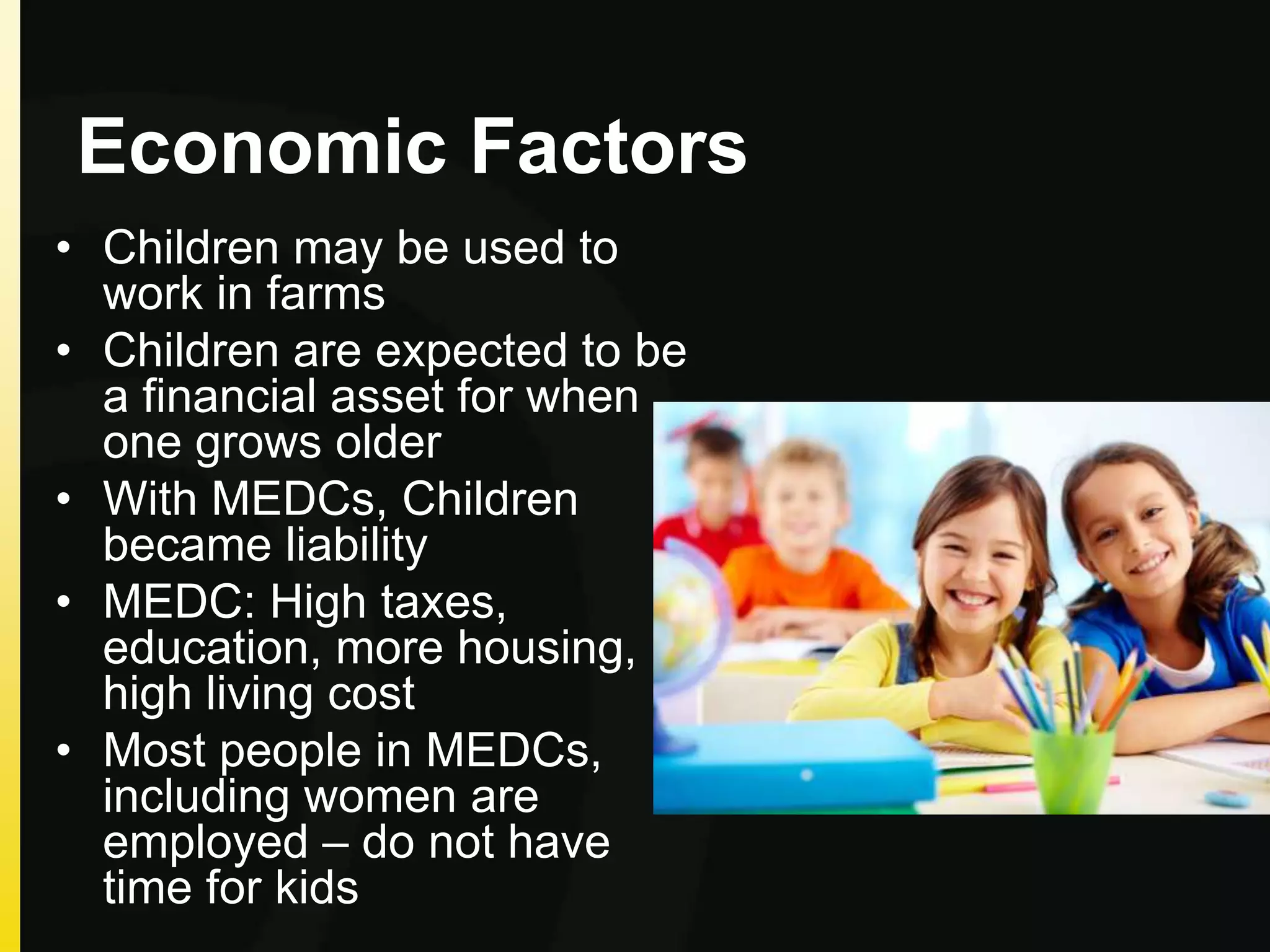 Economic Factors
• Children may be used to
work in farms
• Children are expected to be
a financial asset for when
one grows older
• With MEDCs, Children
became liability
• MEDC: High taxes,
education, more housing,
high living cost
• Most people in MEDCs,
including women are
employed – do not have
time for kids
 