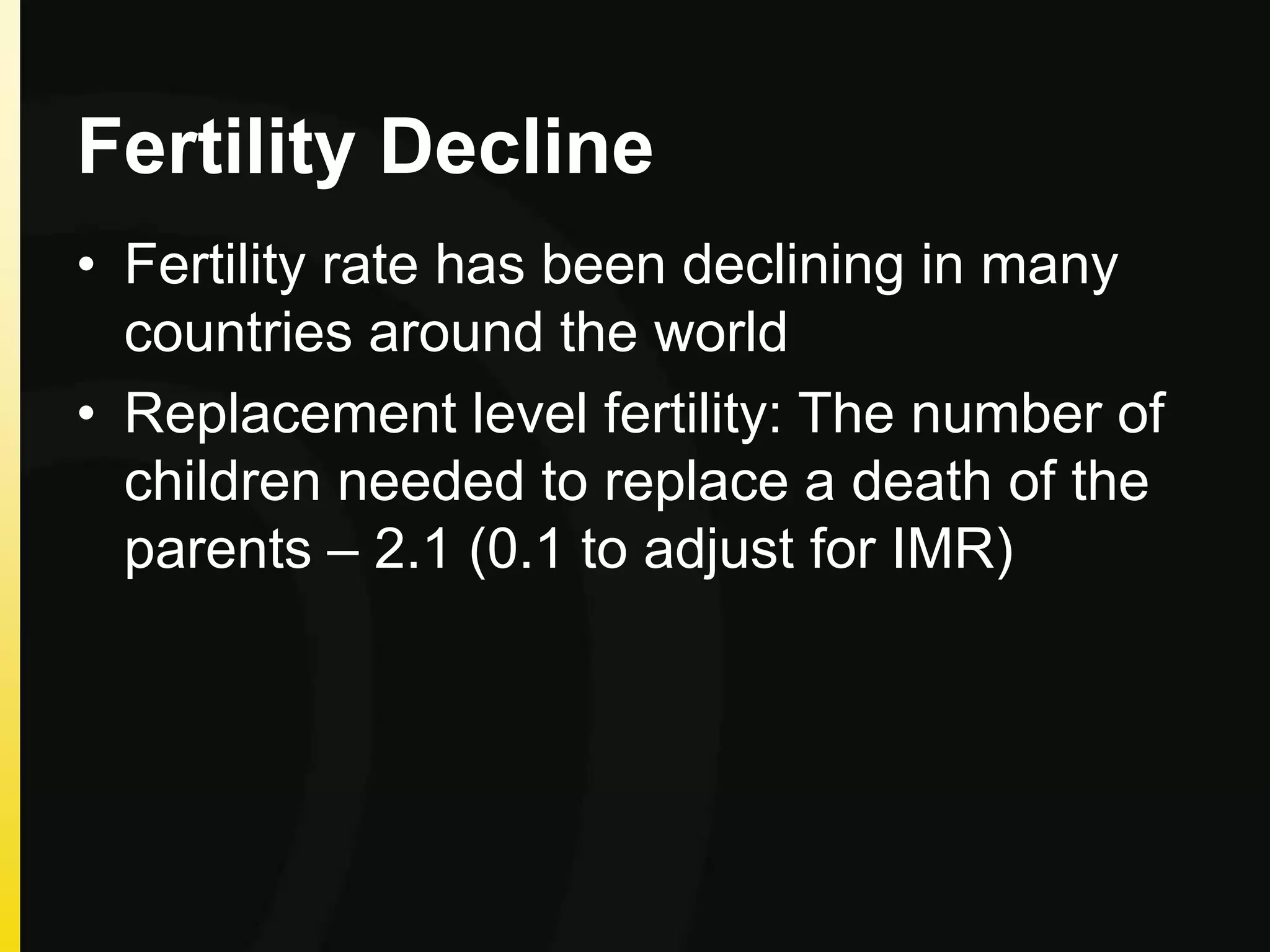 Fertility Decline
• Fertility rate has been declining in many
countries around the world
• Replacement level fertility: The number of
children needed to replace a death of the
parents – 2.1 (0.1 to adjust for IMR)
 
