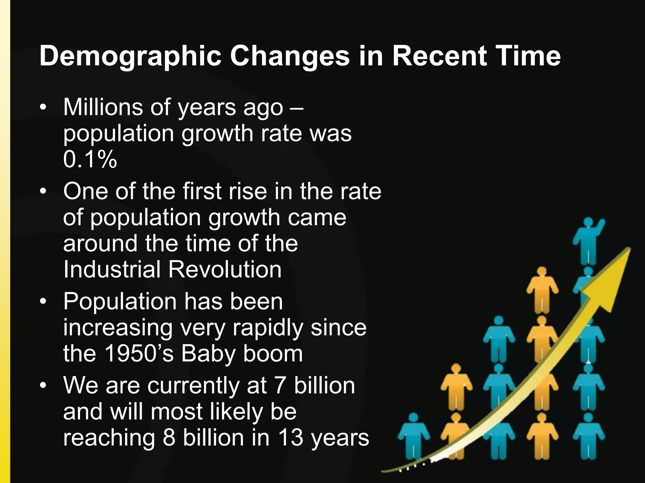Demographic Changes in Recent Time
• Millions of years ago –
population growth rate was
0.1%
• One of the first rise in the rate
of population growth came
around the time of the
Industrial Revolution
• Population has been
increasing very rapidly since
the 1950’s Baby boom
• We are currently at 7 billion
and will most likely be
reaching 8 billion in 13 years
 