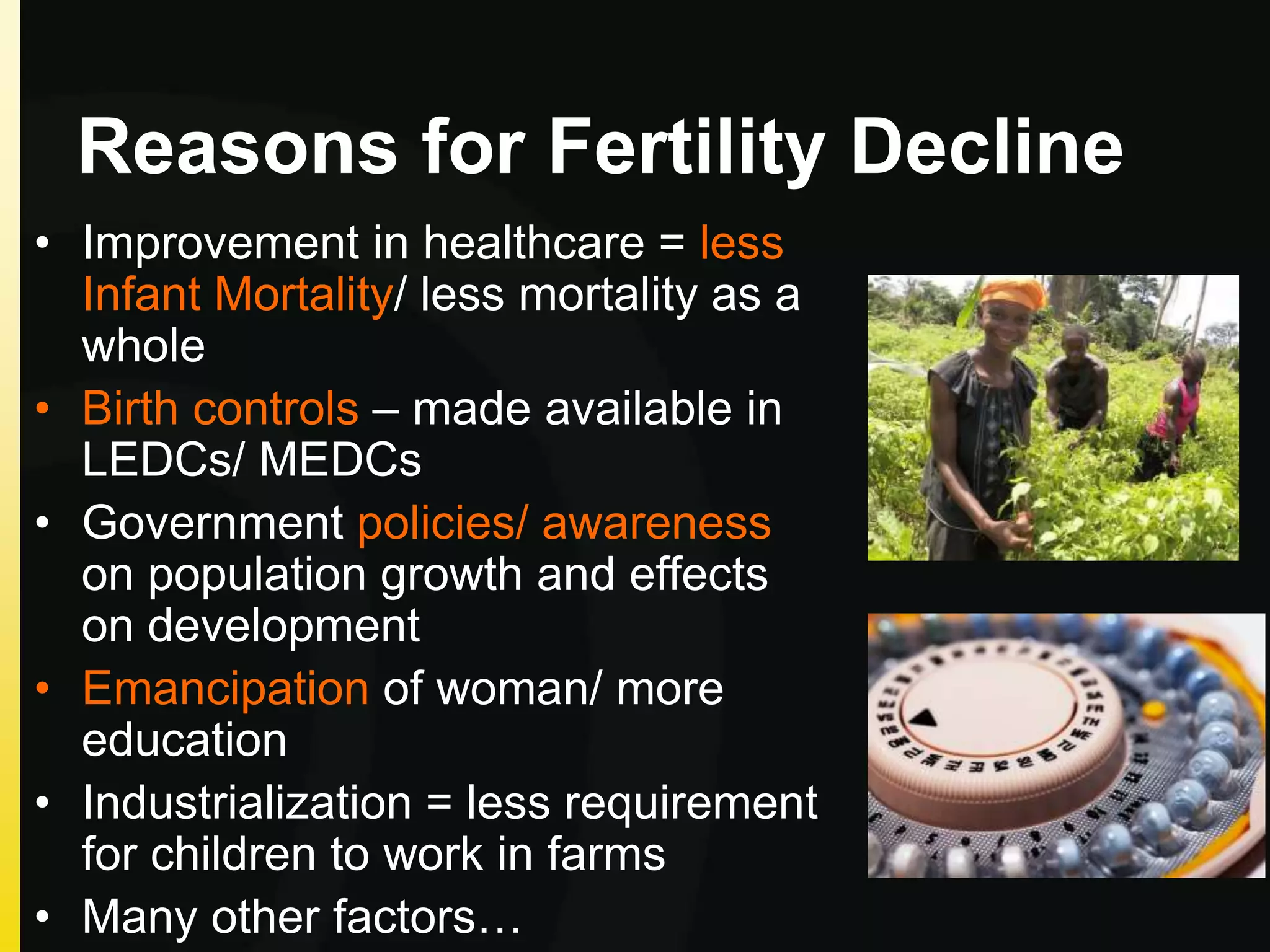 Reasons for Fertility Decline
• Improvement in healthcare = less
Infant Mortality/ less mortality as a
whole
• Birth controls – made available in
LEDCs/ MEDCs
• Government policies/ awareness
on population growth and effects
on development
• Emancipation of woman/ more
education
• Industrialization = less requirement
for children to work in farms
• Many other factors…
 