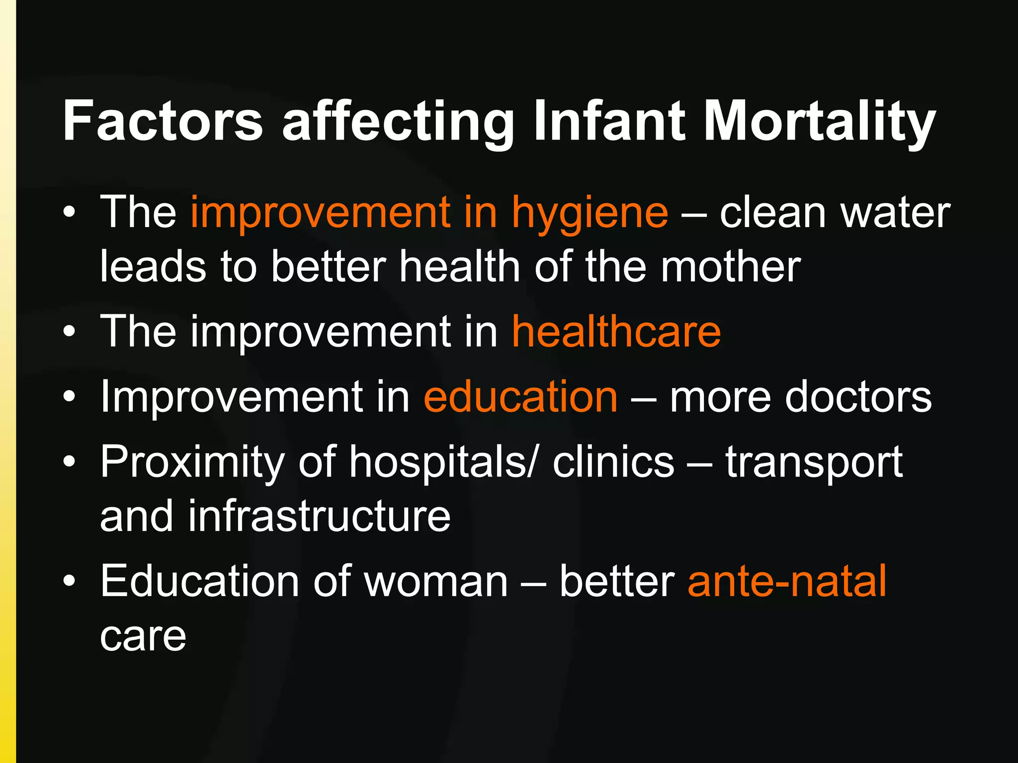 Factors affecting Infant Mortality
• The improvement in hygiene – clean water
leads to better health of the mother
• The improvement in healthcare
• Improvement in education – more doctors
• Proximity of hospitals/ clinics – transport
and infrastructure
• Education of woman – better ante-natal
care
 