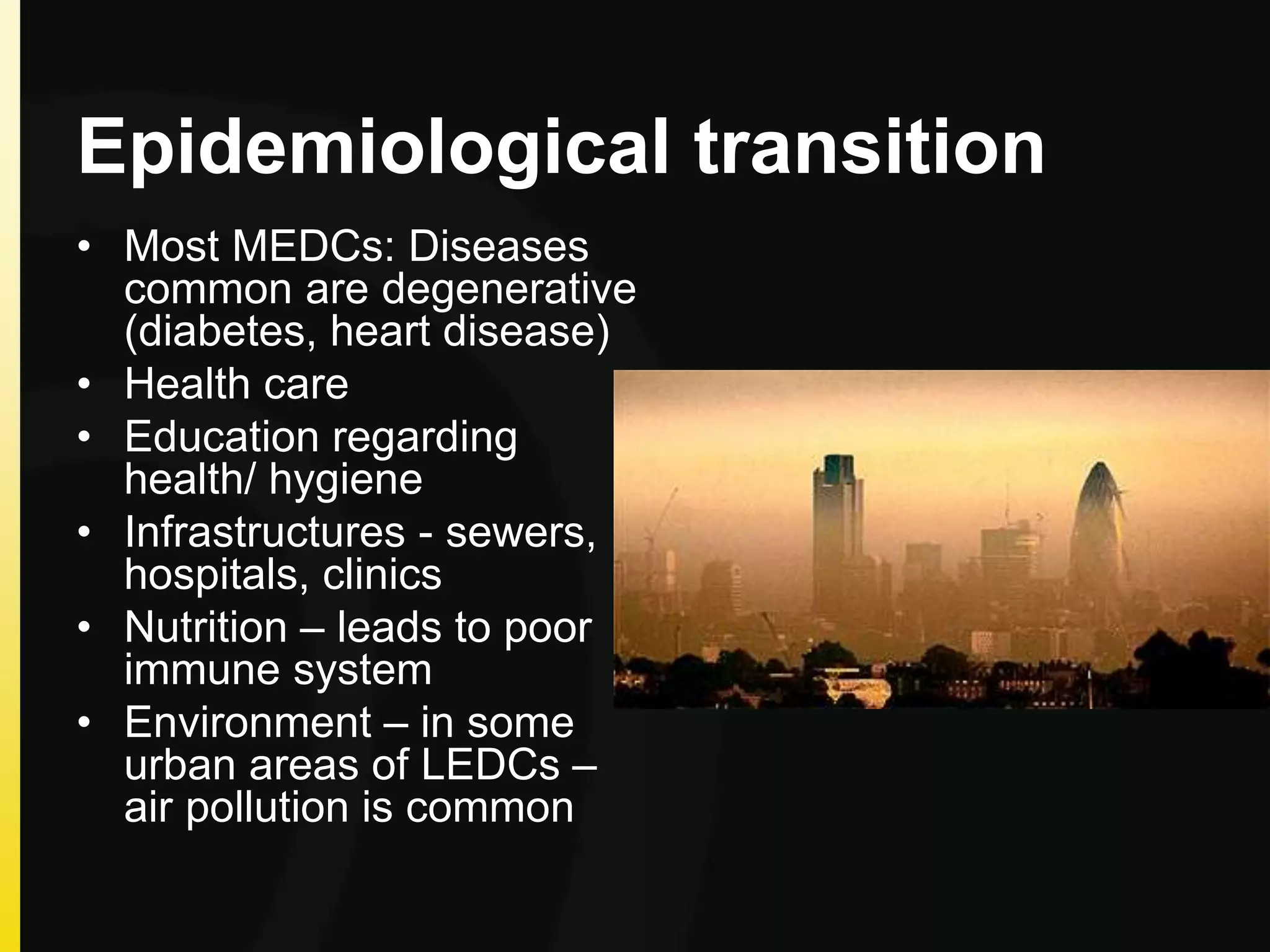 Epidemiological transition
• Most MEDCs: Diseases
common are degenerative
(diabetes, heart disease)
• Health care
• Education regarding
health/ hygiene
• Infrastructures - sewers,
hospitals, clinics
• Nutrition – leads to poor
immune system
• Environment – in some
urban areas of LEDCs –
air pollution is common
 