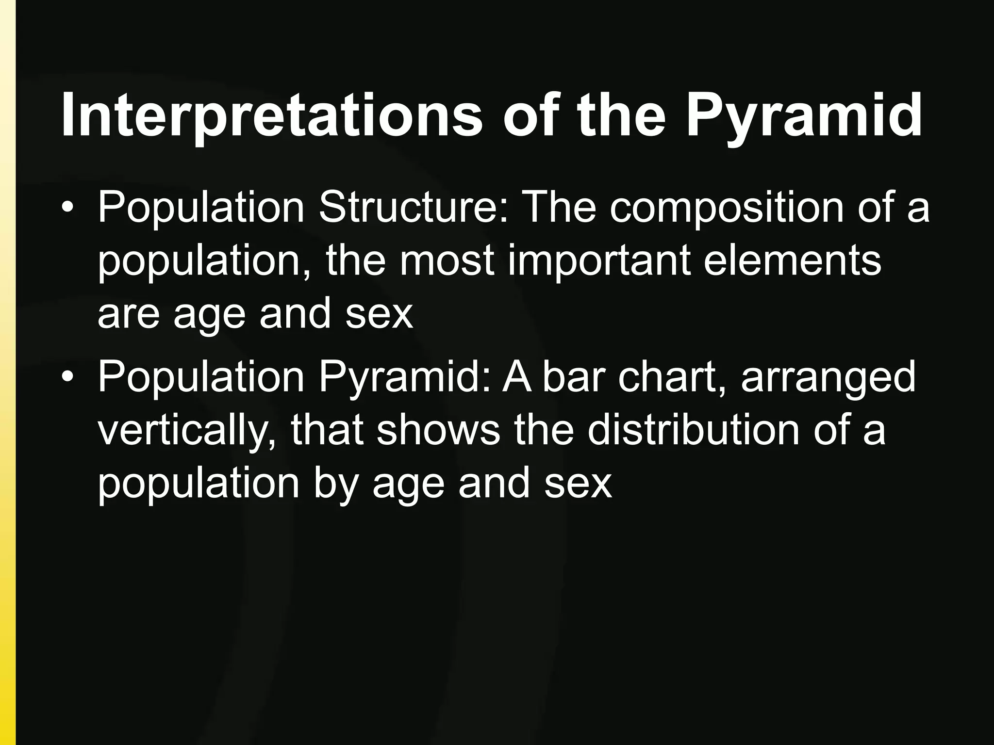 Interpretations of the Pyramid
• Population Structure: The composition of a
population, the most important elements
are age and sex
• Population Pyramid: A bar chart, arranged
vertically, that shows the distribution of a
population by age and sex
 