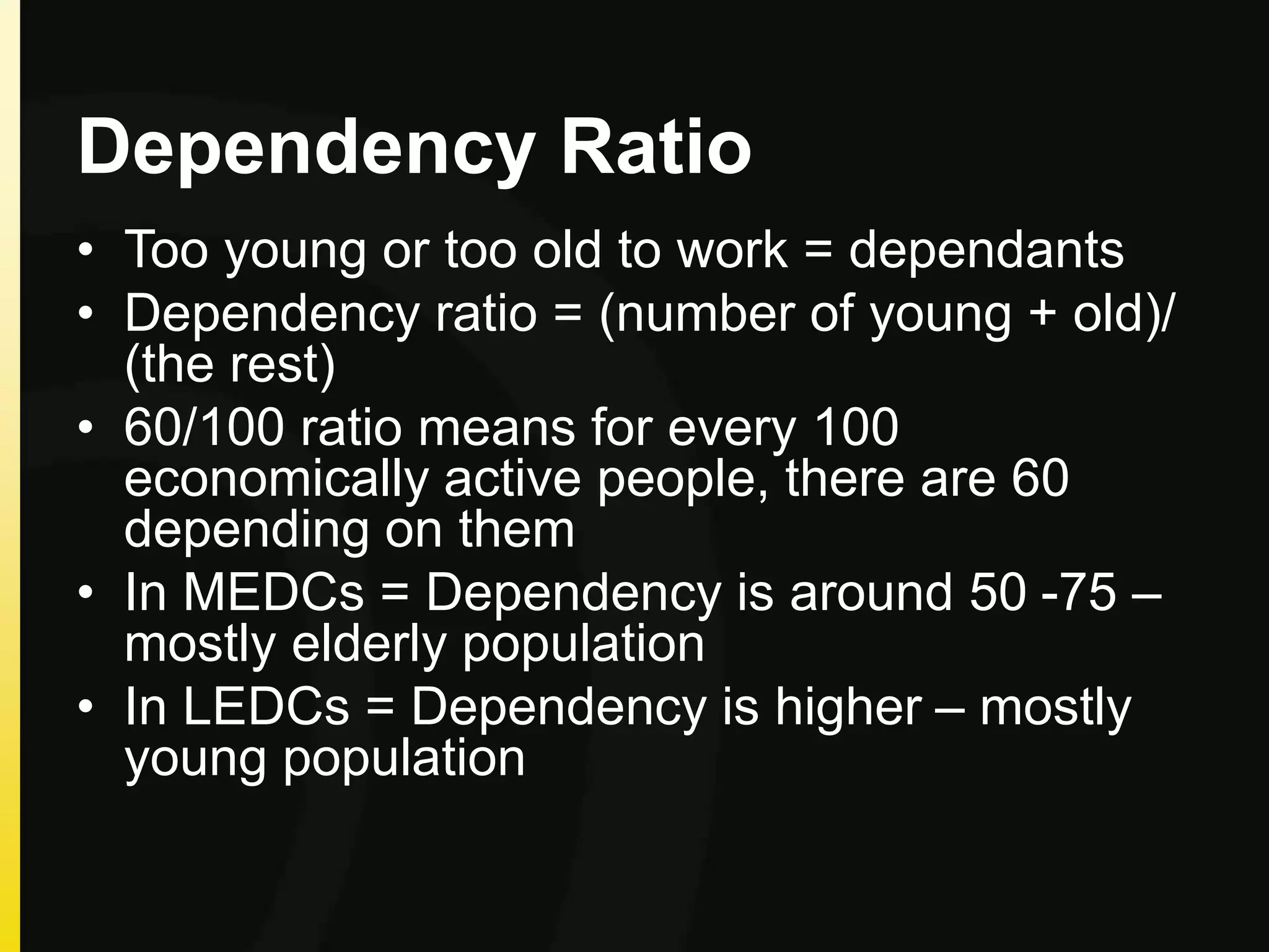 Dependency Ratio
• Too young or too old to work = dependants
• Dependency ratio = (number of young + old)/
(the rest)
• 60/100 ratio means for every 100
economically active people, there are 60
depending on them
• In MEDCs = Dependency is around 50 -75 –
mostly elderly population
• In LEDCs = Dependency is higher – mostly
young population
 