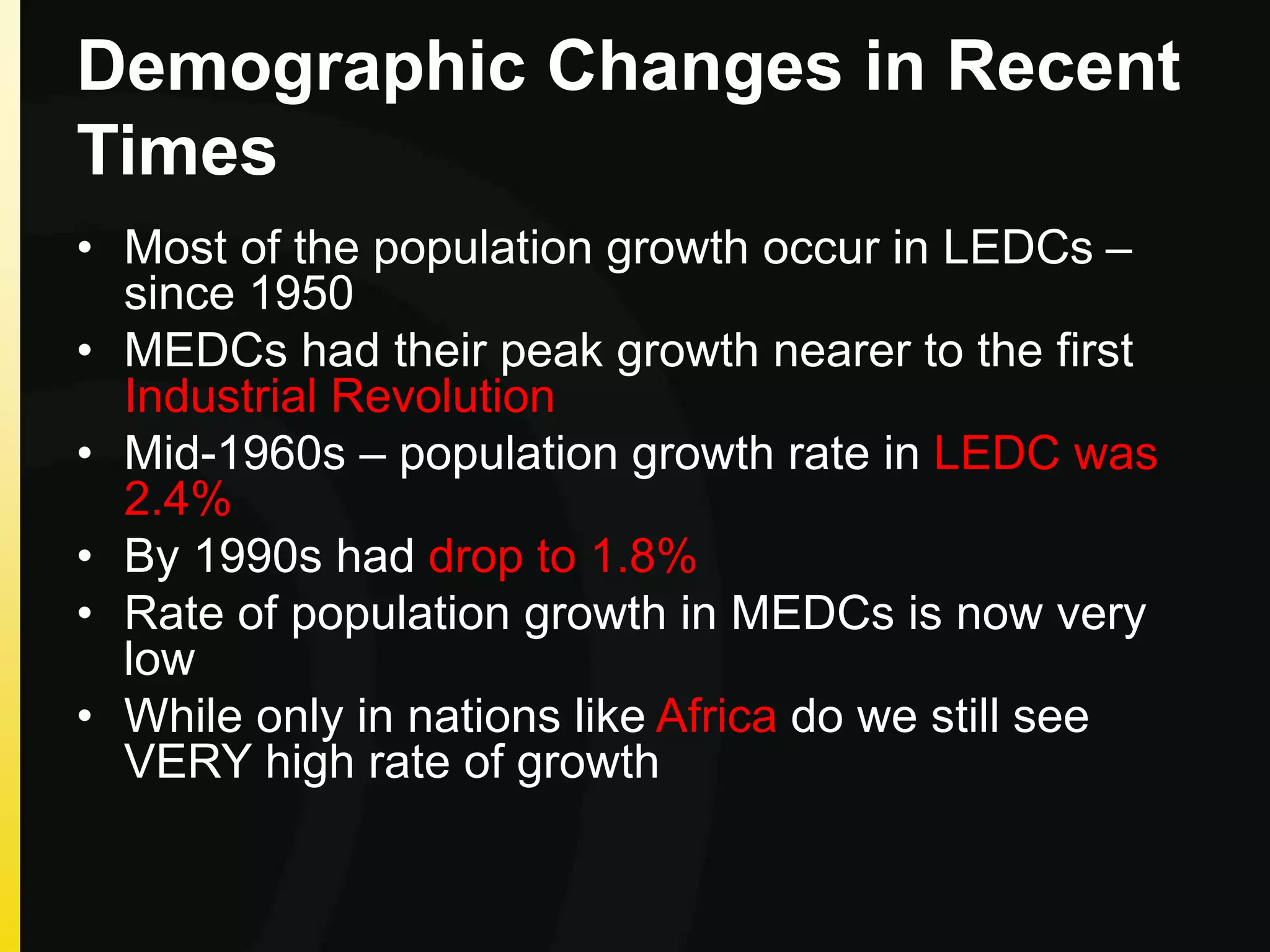 Demographic Changes in Recent
Times
• Most of the population growth occur in LEDCs –
since 1950
• MEDCs had their peak growth nearer to the first
Industrial Revolution
• Mid-1960s – population growth rate in LEDC was
2.4%
• By 1990s had drop to 1.8%
• Rate of population growth in MEDCs is now very
low
• While only in nations like Africa do we still see
VERY high rate of growth
 