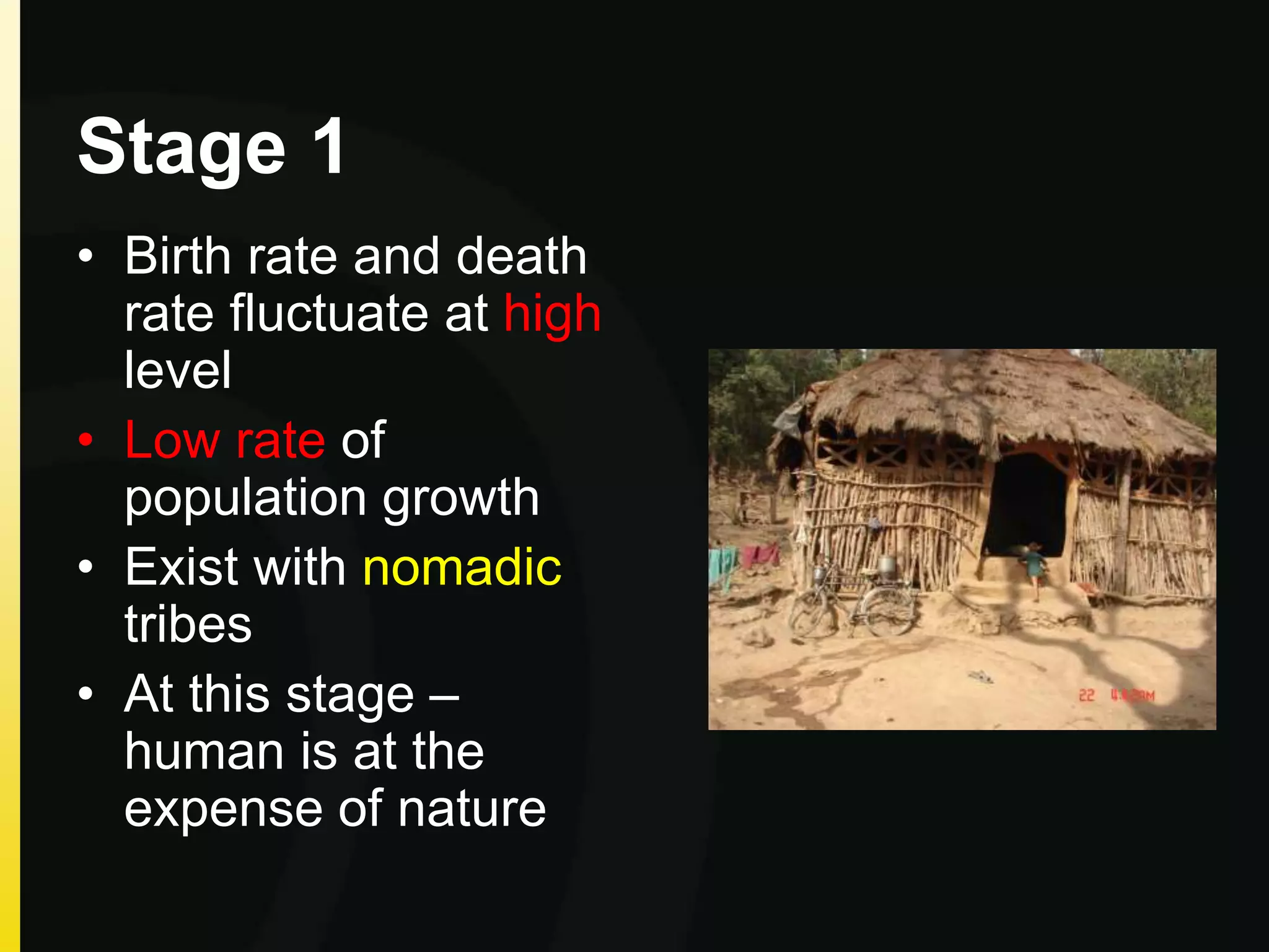 Stage 1
• Birth rate and death
rate fluctuate at high
level
• Low rate of
population growth
• Exist with nomadic
tribes
• At this stage –
human is at the
expense of nature
 