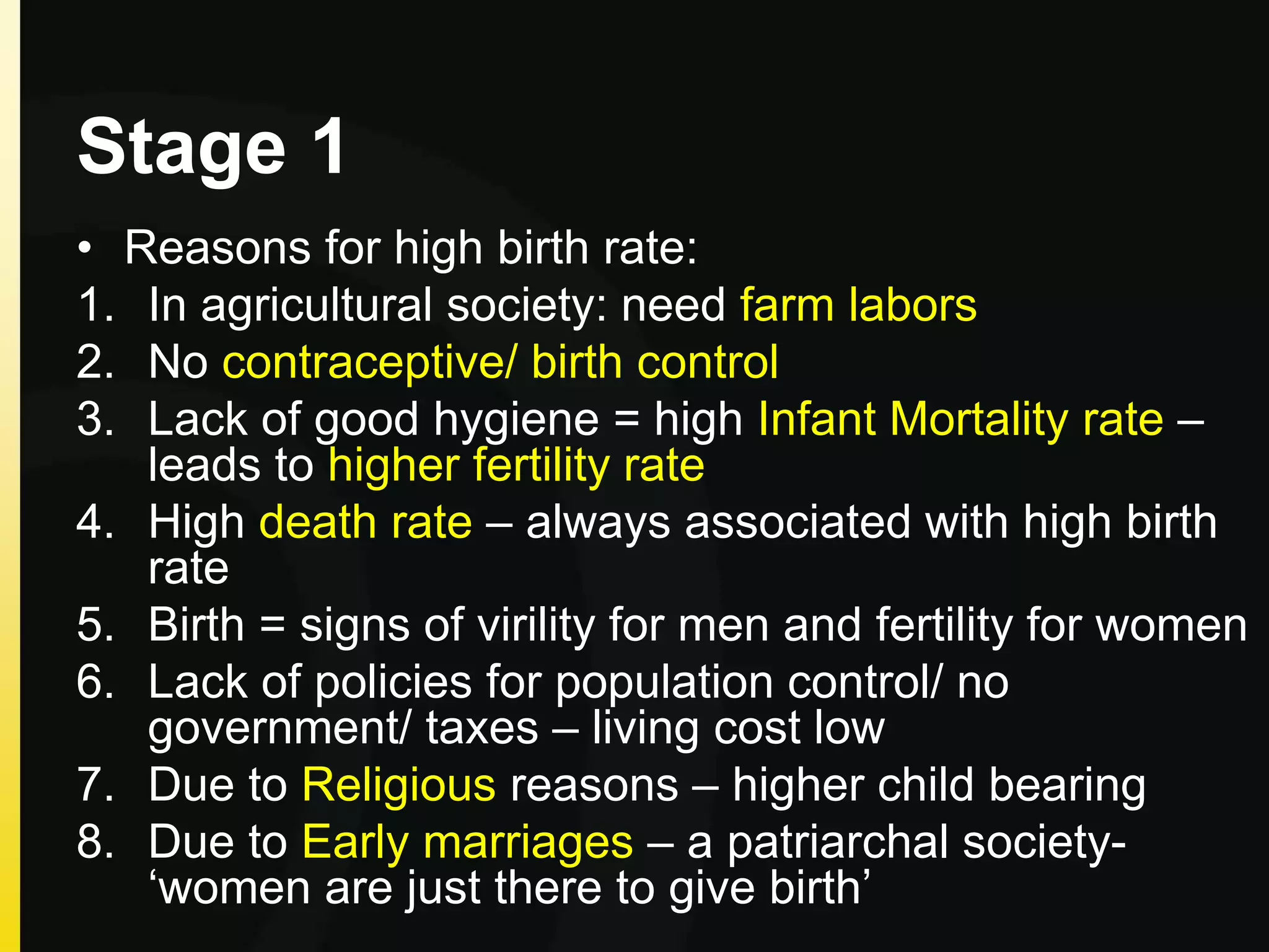 Stage 1
• Reasons for high birth rate:
1. In agricultural society: need farm labors
2. No contraceptive/ birth control
3. Lack of good hygiene = high Infant Mortality rate –
leads to higher fertility rate
4. High death rate – always associated with high birth
rate
5. Birth = signs of virility for men and fertility for women
6. Lack of policies for population control/ no
government/ taxes – living cost low
7. Due to Religious reasons – higher child bearing
8. Due to Early marriages – a patriarchal society-
‘women are just there to give birth’
 