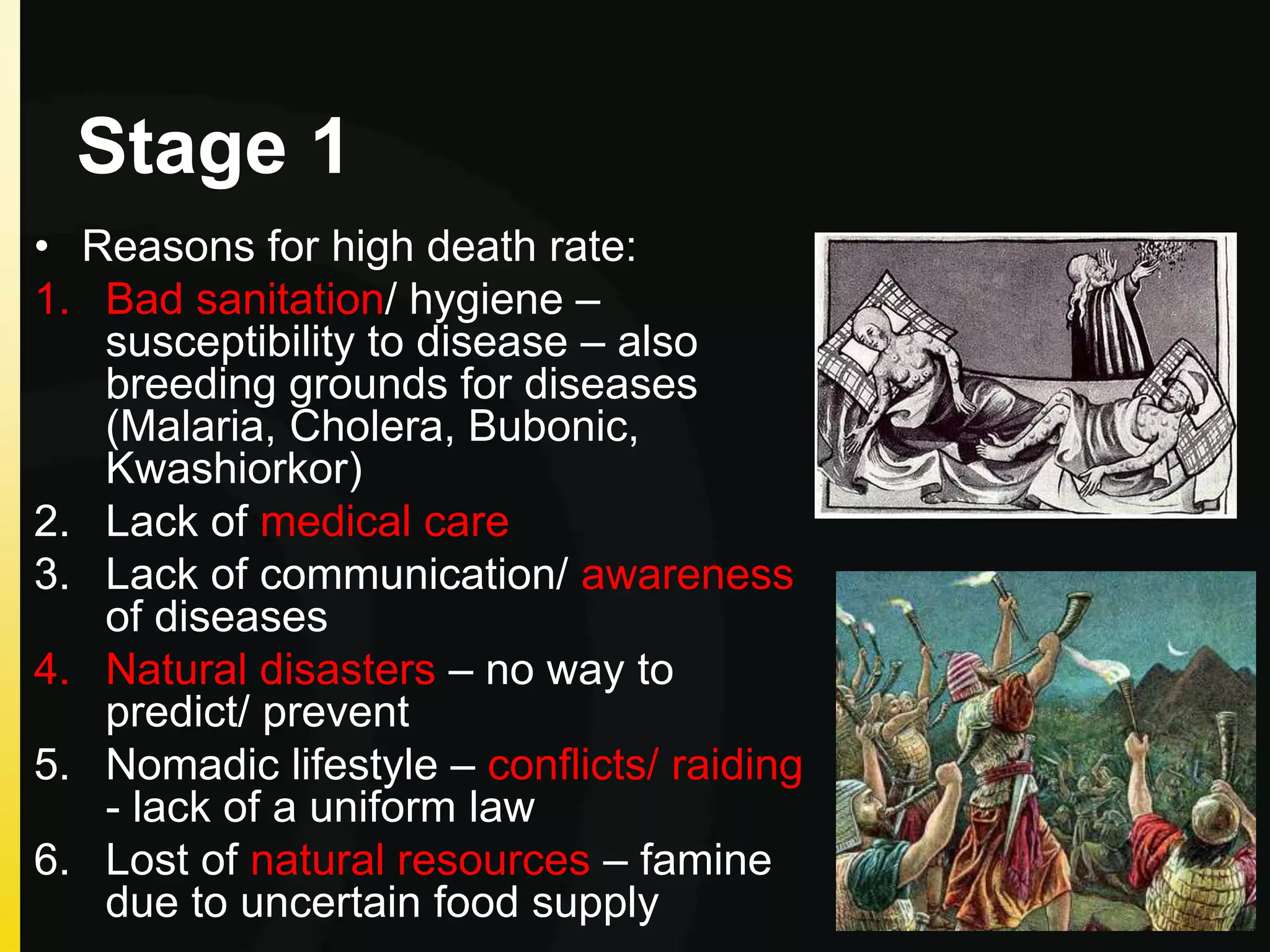 Stage 1
• Reasons for high death rate:
1. Bad sanitation/ hygiene –
susceptibility to disease – also
breeding grounds for diseases
(Malaria, Cholera, Bubonic,
Kwashiorkor)
2. Lack of medical care
3. Lack of communication/ awareness
of diseases
4. Natural disasters – no way to
predict/ prevent
5. Nomadic lifestyle – conflicts/ raiding
- lack of a uniform law
6. Lost of natural resources – famine
due to uncertain food supply
 