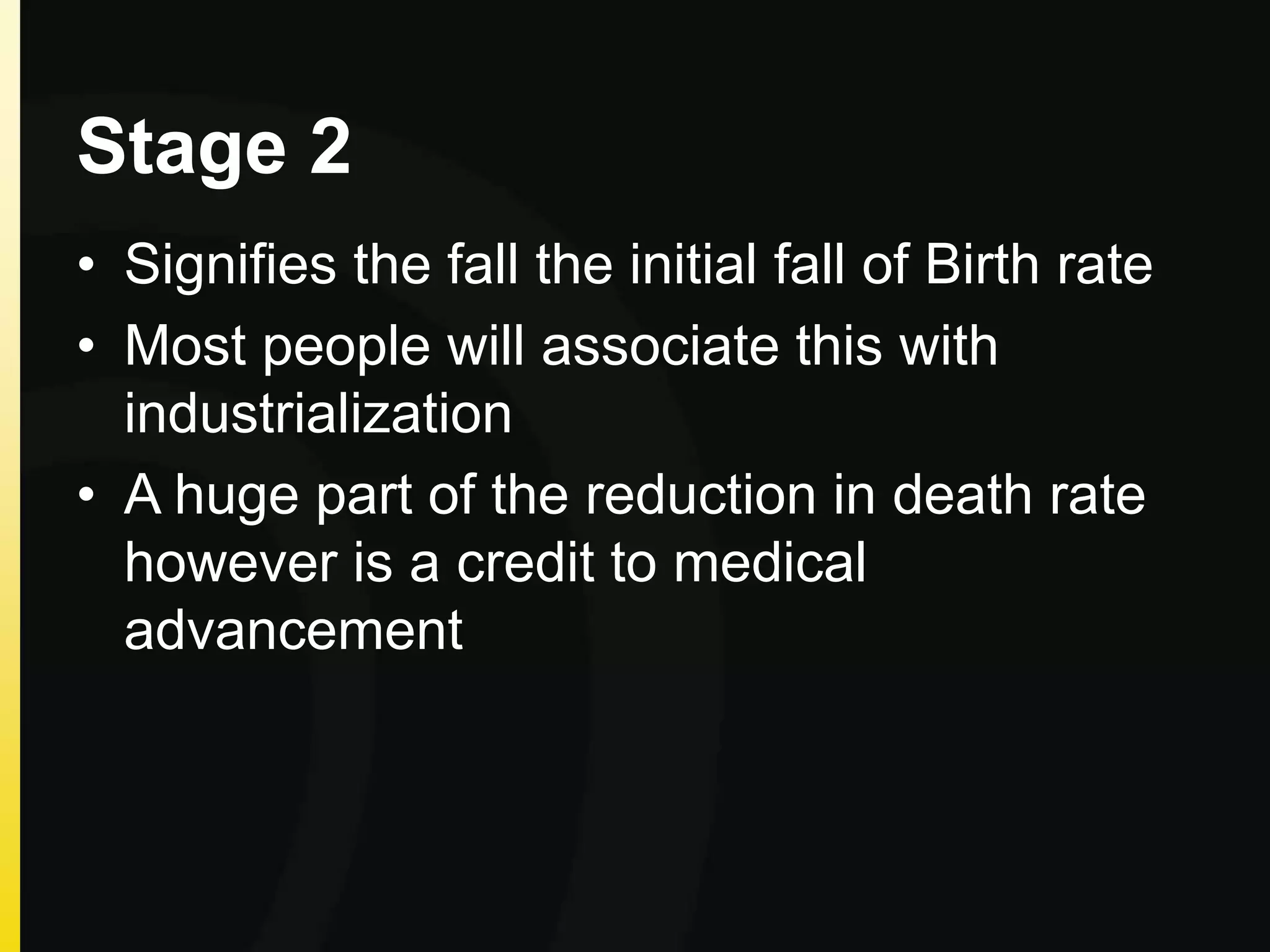 Stage 2
• Signifies the fall the initial fall of Birth rate
• Most people will associate this with
industrialization
• A huge part of the reduction in death rate
however is a credit to medical
advancement
 