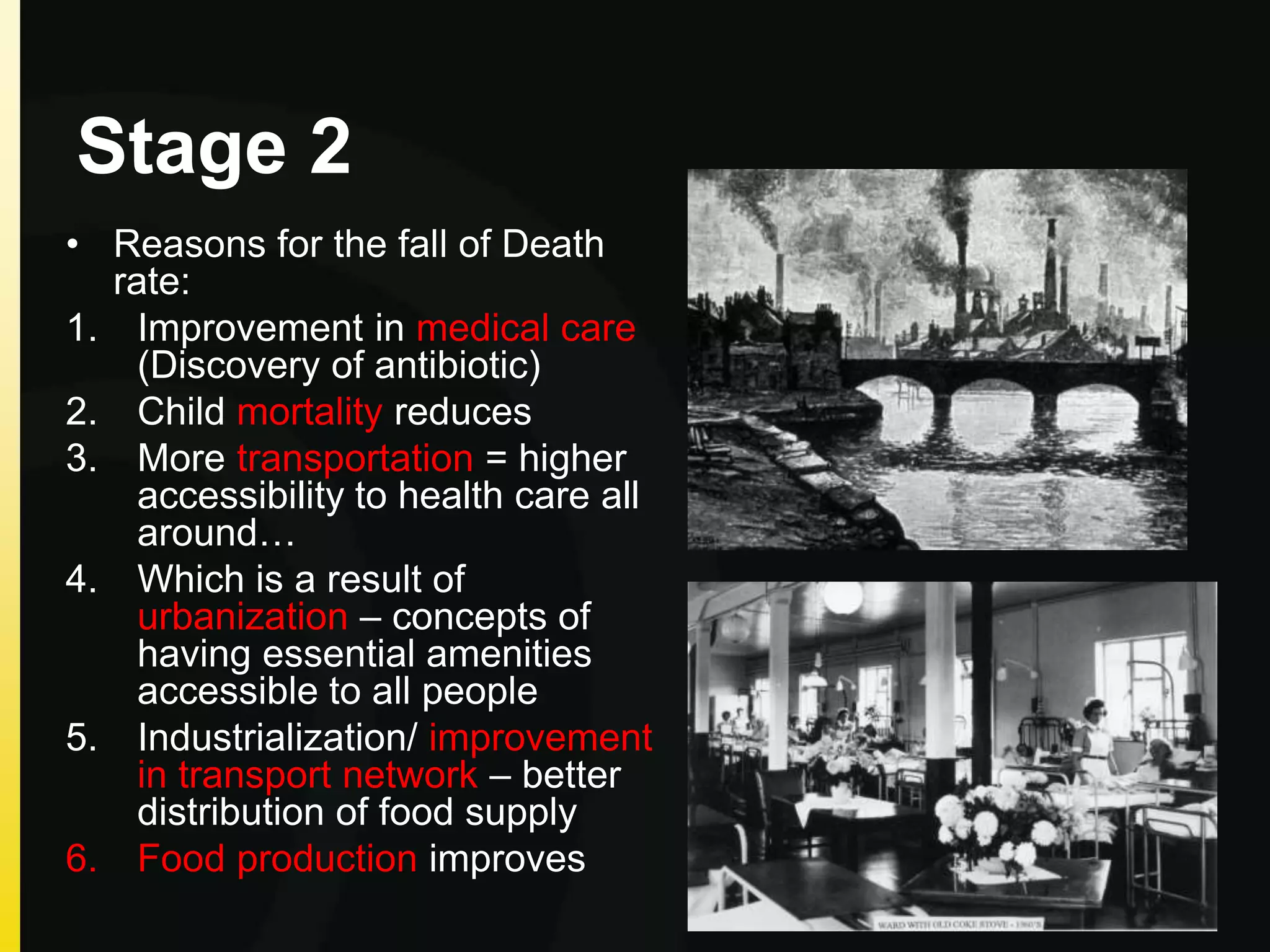 Stage 2
• Reasons for the fall of Death
rate:
1. Improvement in medical care
(Discovery of antibiotic)
2. Child mortality reduces
3. More transportation = higher
accessibility to health care all
around…
4. Which is a result of
urbanization – concepts of
having essential amenities
accessible to all people
5. Industrialization/ improvement
in transport network – better
distribution of food supply
6. Food production improves
 
