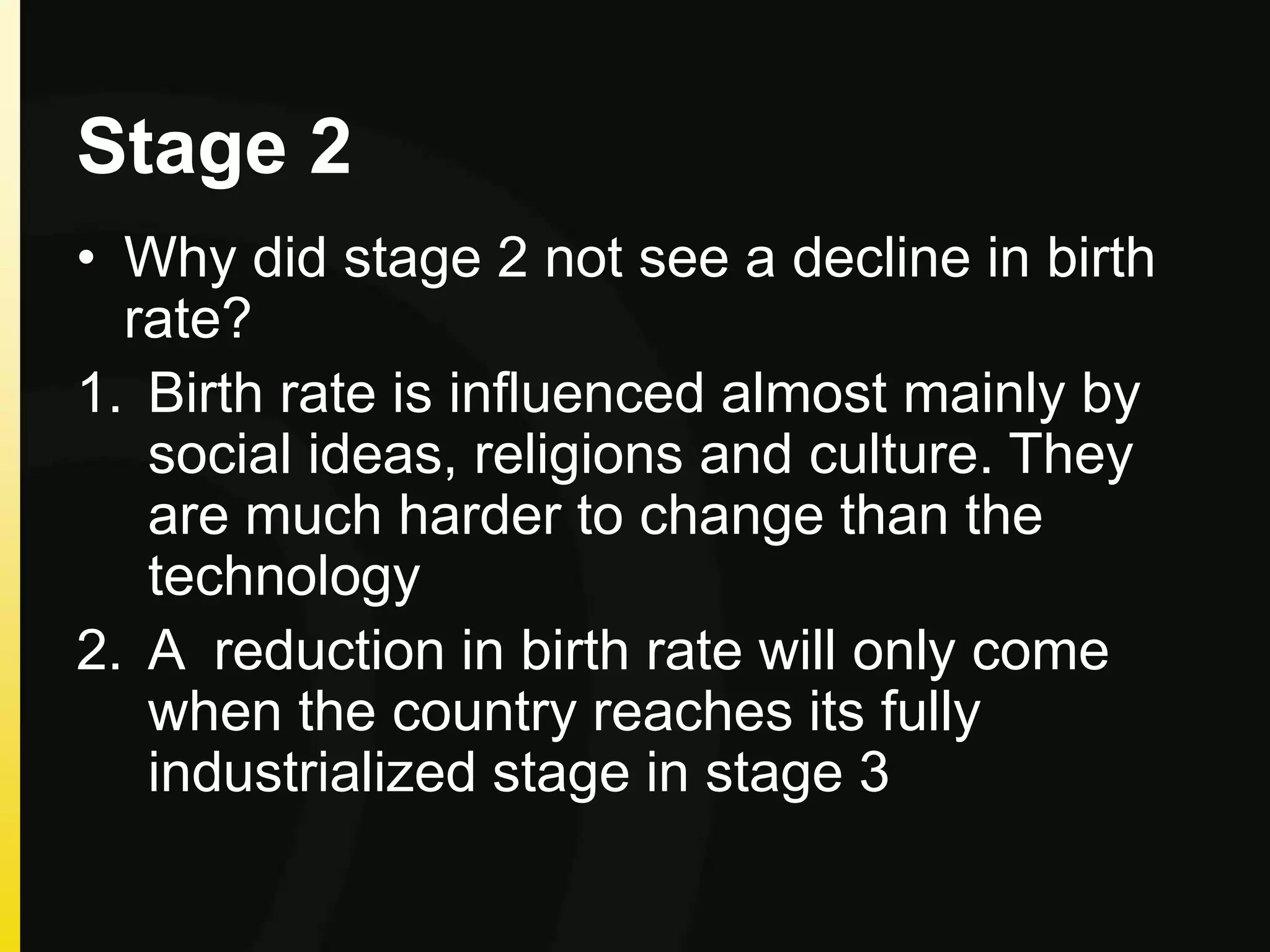 Stage 2
• Why did stage 2 not see a decline in birth
rate?
1. Birth rate is influenced almost mainly by
social ideas, religions and culture. They
are much harder to change than the
technology
2. A reduction in birth rate will only come
when the country reaches its fully
industrialized stage in stage 3
 