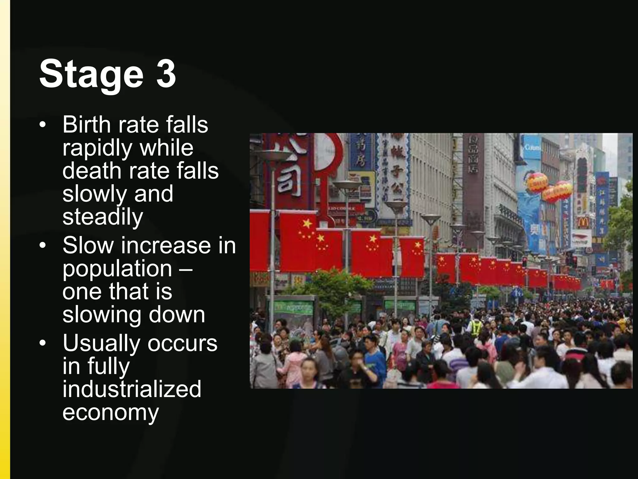 Stage 3
• Birth rate falls
rapidly while
death rate falls
slowly and
steadily
• Slow increase in
population –
one that is
slowing down
• Usually occurs
in fully
industrialized
economy
 